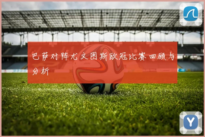 巴萨对阵尤文图斯欧冠比赛回顾与分析