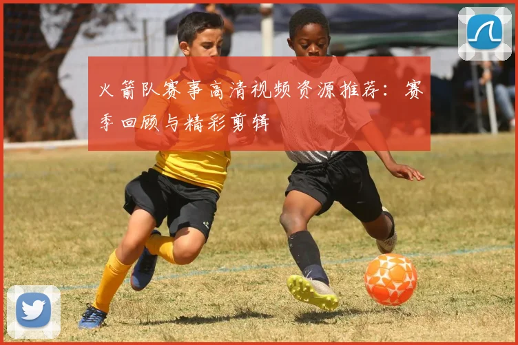 火箭队赛事高清视频资源推荐：赛季回顾与精彩剪辑