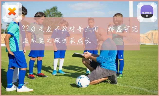 22分之差不敌对手王诗玥柳鑫宇完成冬奥之旅收获成长